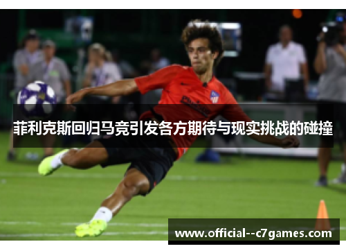 菲利克斯回归马竞引发各方期待与现实挑战的碰撞