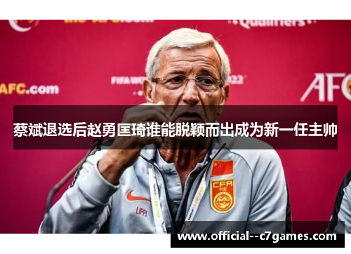 蔡斌退选后赵勇匡琦谁能脱颖而出成为新一任主帅