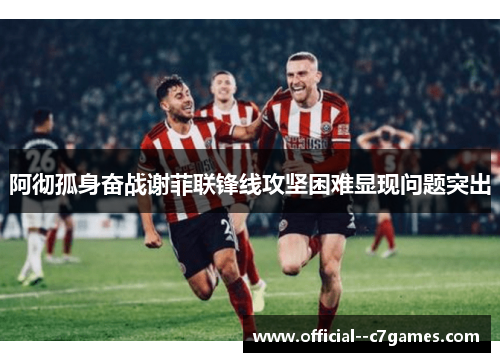 阿彻孤身奋战谢菲联锋线攻坚困难显现问题突出 阿彻孤身奋战谢菲联锋线攻坚困难显现问题突出